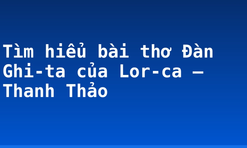 Tìm hiểu bài thơ Đàn Ghi-ta của Lor-ca – Thanh Thảo