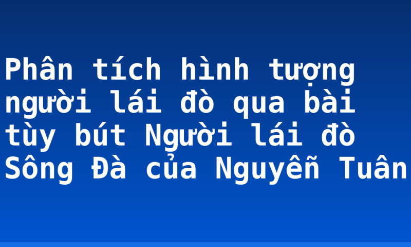 Phân tích hình tượng người lái đò qua bài tùy bút Người lái đò Sông Đà của Nguyễn Tuân