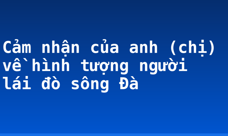 Cảm nhận của anh (chị) về hình tượng người lái đò sông Đà