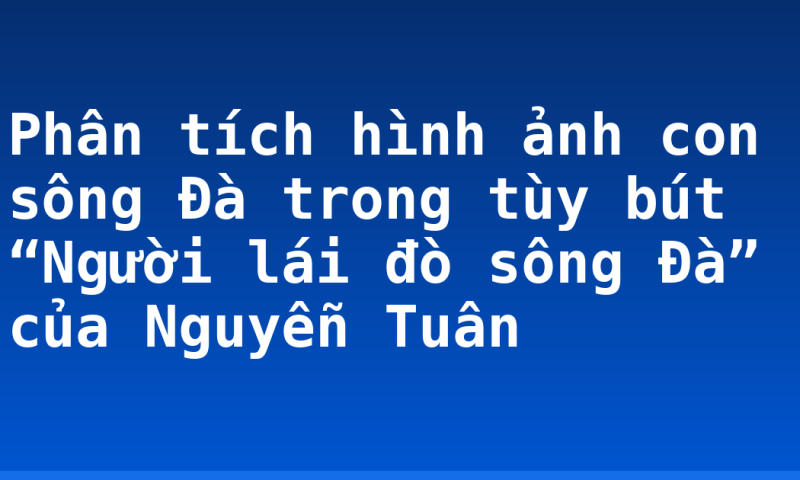 Phân tích hình ảnh con sông Đà trong tùy bút “Người lái đò sông Đà” của Nguyễn Tuân