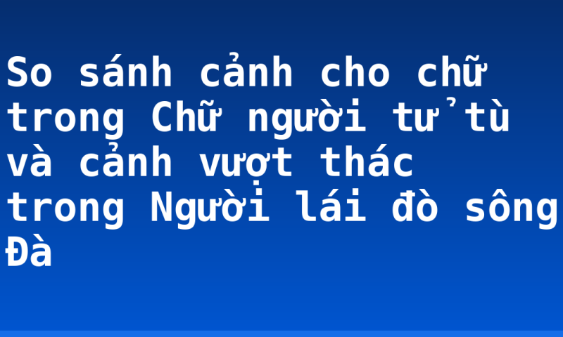 So sánh cảnh cho chữ trong Chữ người tử tù và cảnh vượt thác trong Người lái đò sông Đà