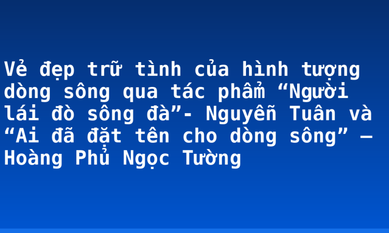 Vẻ đẹp trữ tình của hình tượng dòng sông qua tác phẩm “Người lái đò sông đà”- Nguyễn Tuân và “Ai đã đặt tên cho dòng sông” – Hoàng Phủ Ngọc Tường
