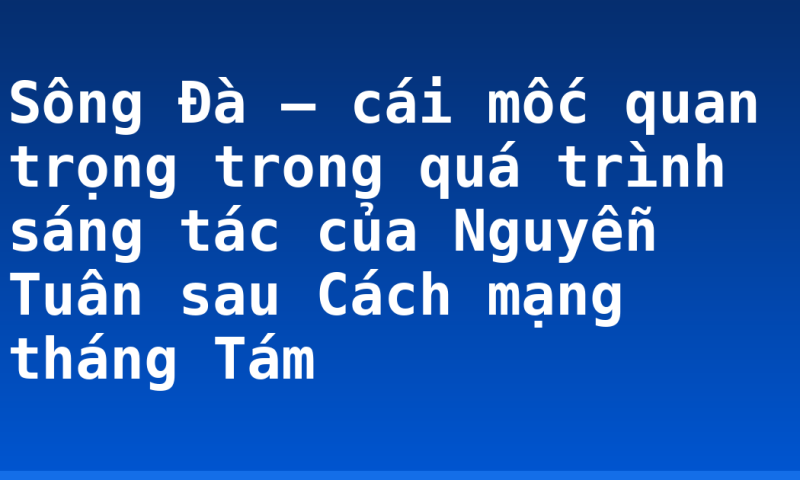 Sông Đà – cái mốc quan trọng trong quá trình sáng tác của Nguyễn Tuân sau Cách mạng tháng Tám