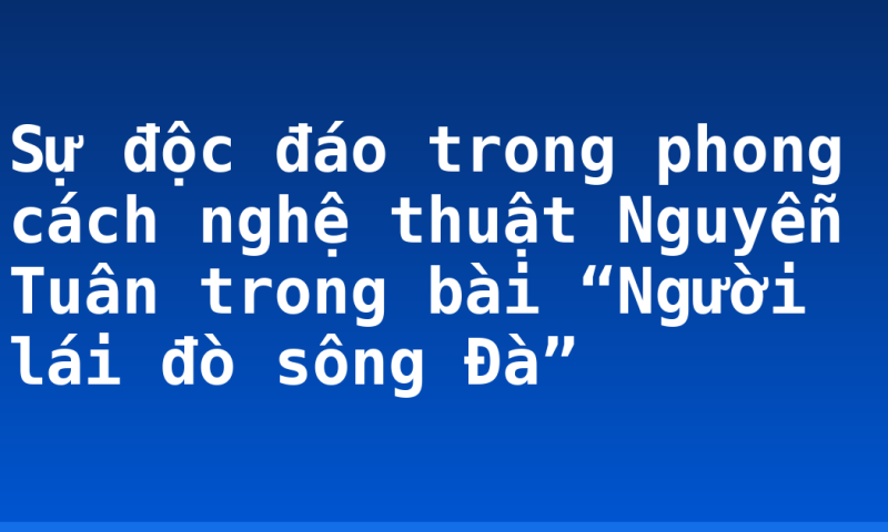 Sự độc đáo trong phong cách nghệ thuật Nguyễn Tuân trong bài “Người lái đò sông Đà”
