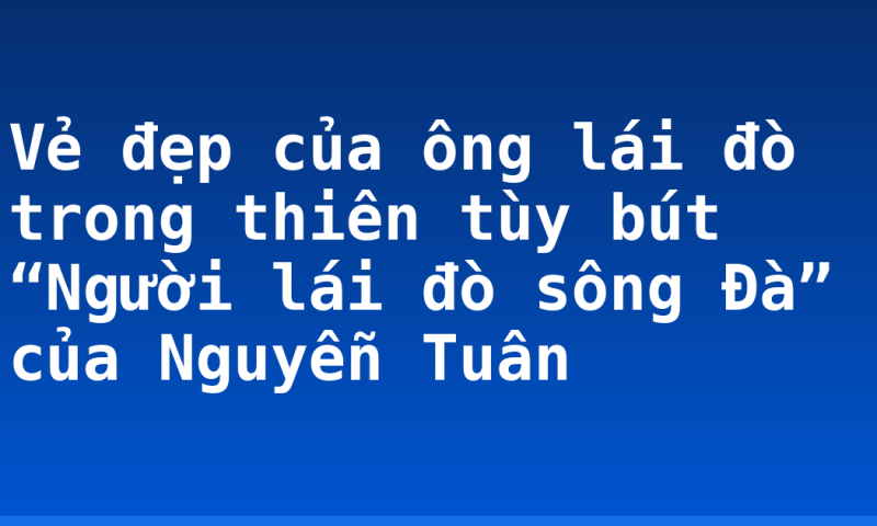 Vẻ đẹp của ông lái đò trong thiên tùy bút “Người lái đò sông Đà” của Nguyễn Tuân