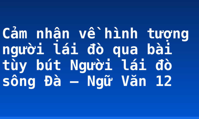 Cảm nhận về hình tượng người lái đò qua bài tùy bút Người lái đò sông Đà – Ngữ Văn 12