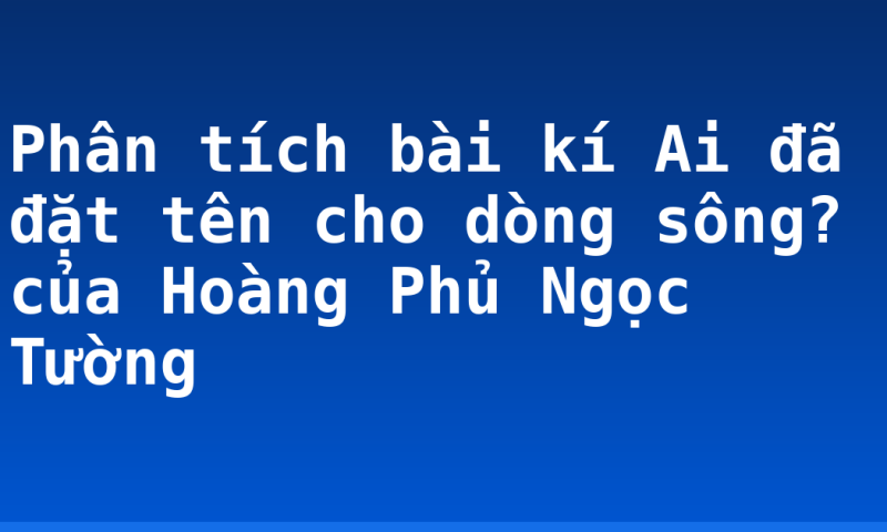 Phân tích bài kí Ai đã đặt tên cho dòng sông? của Hoàng Phủ Ngọc Tường