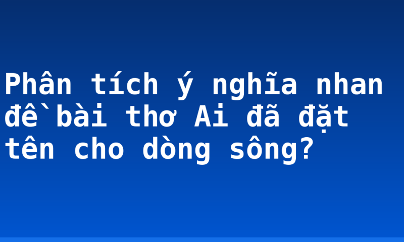 Phân tích ý nghĩa nhan đề bài thơ Ai đã đặt tên cho dòng sông?