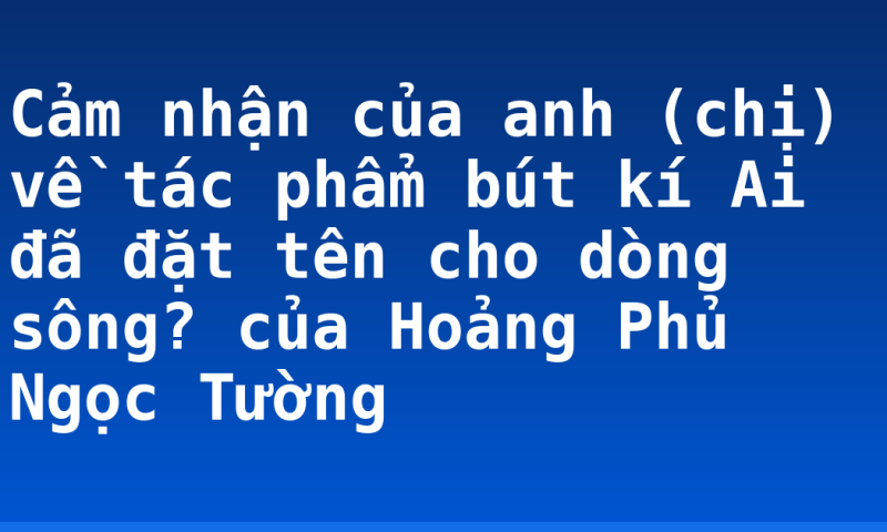 Cảm nhận của anh (chị) về tác phẩm bút kí Ai đã đặt tên cho dòng sông? của Hoảng Phủ Ngọc Tường
