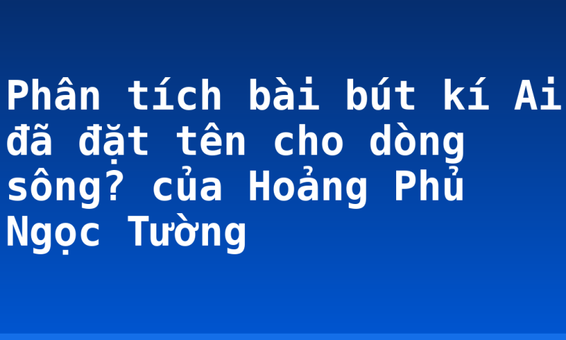 Phân tích bài bút kí Ai đã đặt tên cho dòng sông? của Hoảng Phủ Ngọc Tường