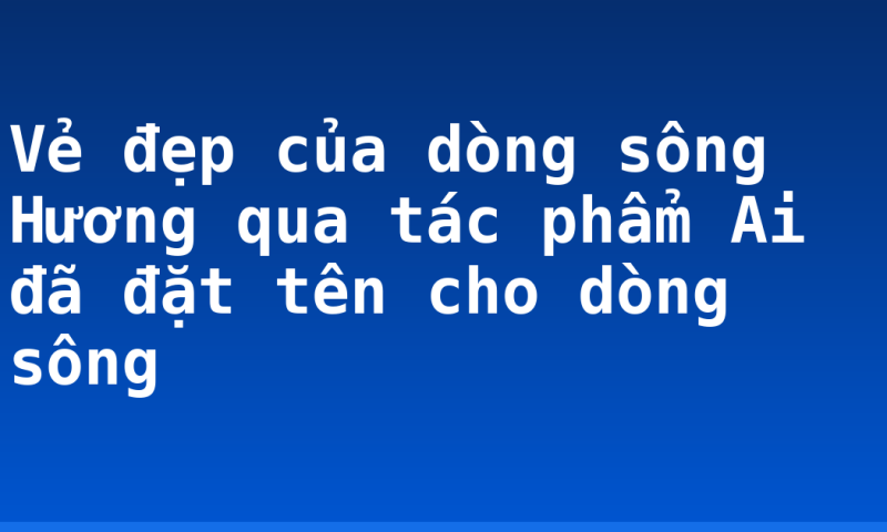 Vẻ đẹp của dòng sông Hương qua tác phẩm Ai đã đặt tên cho dòng sông