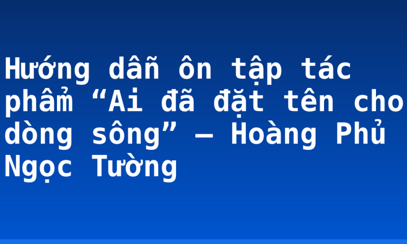 Hướng dẫn ôn tập tác phẩm “Ai đã đặt tên cho dòng sông” – Hoàng Phủ Ngọc Tường