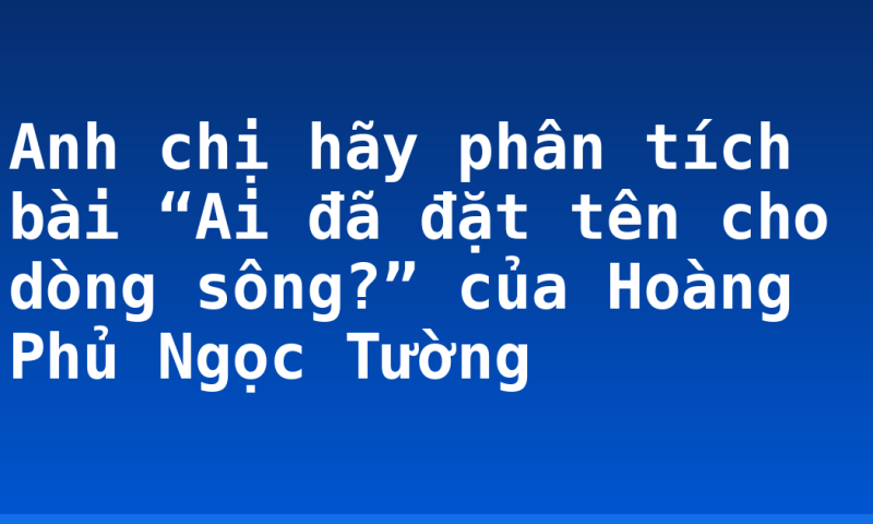 Anh chị hãy phân tích bài “Ai đã đặt tên cho dòng sông?” của Hoàng Phủ Ngọc Tường