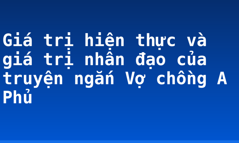 Giá trị hiện thực và giá trị nhân đạo của truyện ngắn Vợ chồng A Phủ