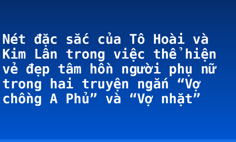 Nét đặc sắc của Tô Hoài và Kim Lân trong việc thể hiện vẻ đẹp tâm hồn người phụ nữ trong hai truyện ngắn “Vợ chồng A Phủ” và “Vợ nhặt”