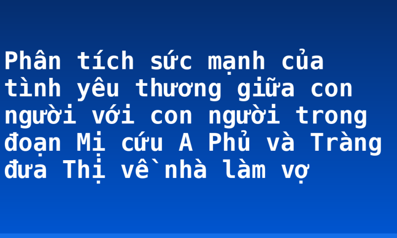 Phân tích sức mạnh của tình yêu thương giữa con người với con người trong đoạn Mị cứu A Phủ và Tràng đưa Thị về nhà làm vợ