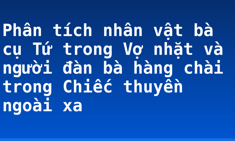 Phân tích nhân vật bà cụ Tứ trong Vợ nhặt và người đàn bà hàng chài trong Chiếc thuyền ngoài xa