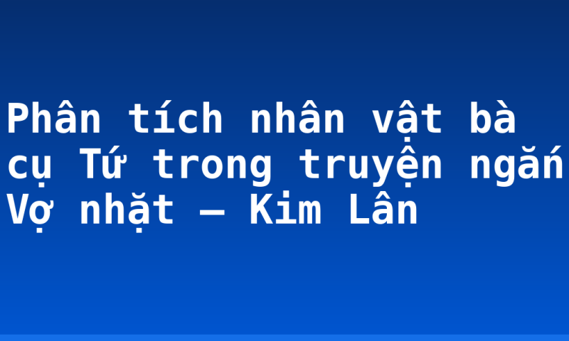Phân tích nhân vật bà cụ Tứ trong truyện ngắn Vợ nhặt – Kim Lân