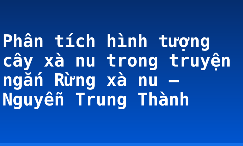 Phân tích hình tượng cây xà nu trong truyện ngắn Rừng xà nu – Nguyễn Trung Thành