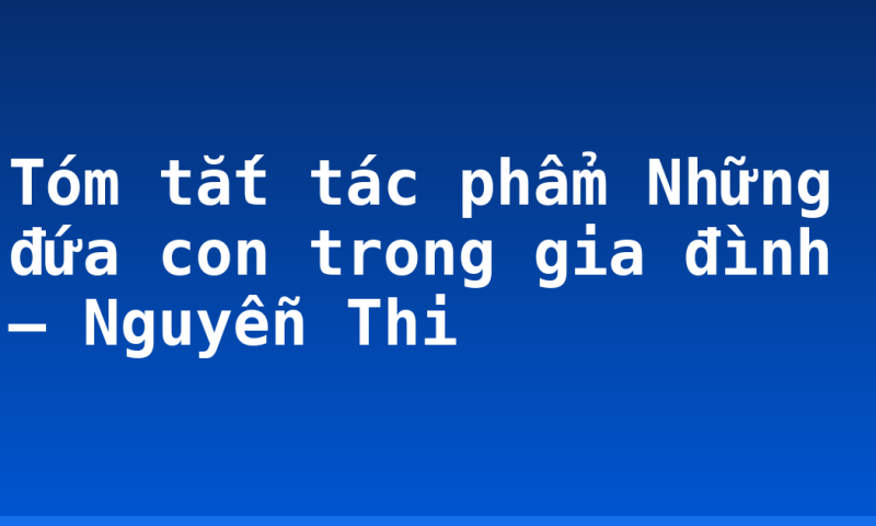 Tóm tắt tác phẩm Những đứa con trong gia đình – Nguyễn Thi