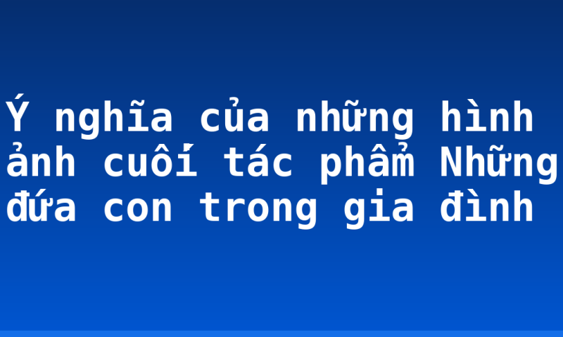 Ý nghĩa của những hình ảnh cuối tác phẩm Những đứa con trong gia đình
