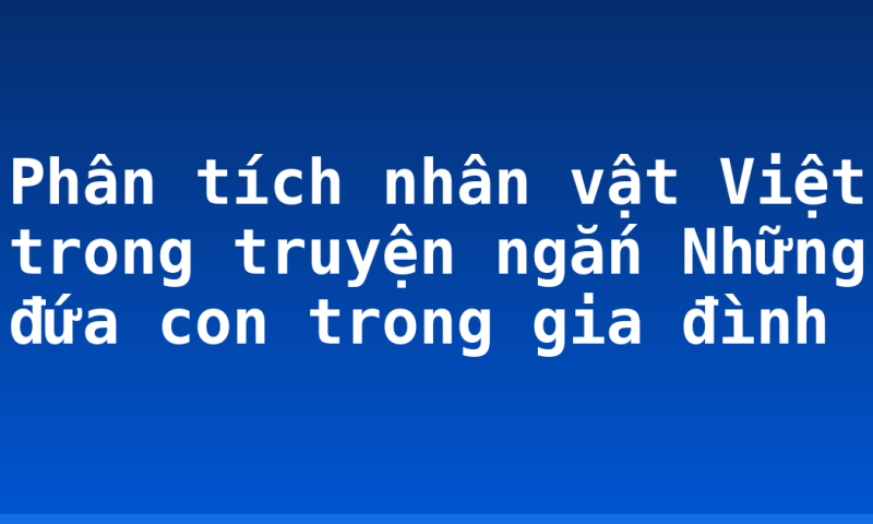 Phân tích nhân vật Việt trong truyện ngắn Những đứa con trong gia đình