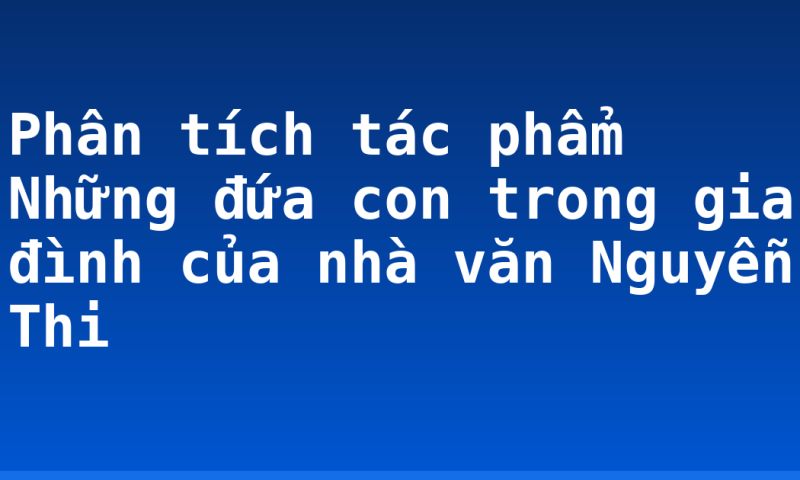 Phân tích tác phẩm Những đứa con trong gia đình của nhà văn Nguyễn Thi