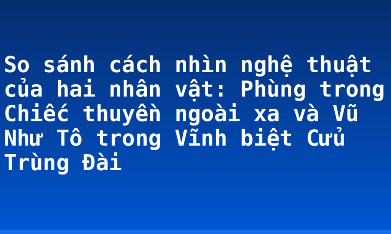 So sánh cách nhìn nghệ thuật của hai nhân vật: Phùng trong Chiếc thuyền ngoài xa và Vũ Như Tô trong Vĩnh biệt Cửu Trùng Đài