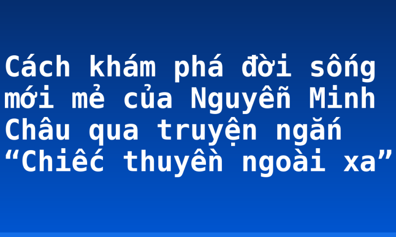 Cách khám phá đời sống mới mẻ của Nguyễn Minh Châu qua truyện ngắn “Chiếc thuyền ngoài xa”