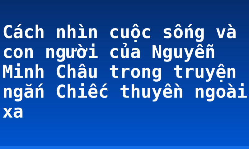 Cách nhìn cuộc sống và con người của Nguyễn Minh Châu trong truyện ngắn Chiếc thuyền ngoài xa