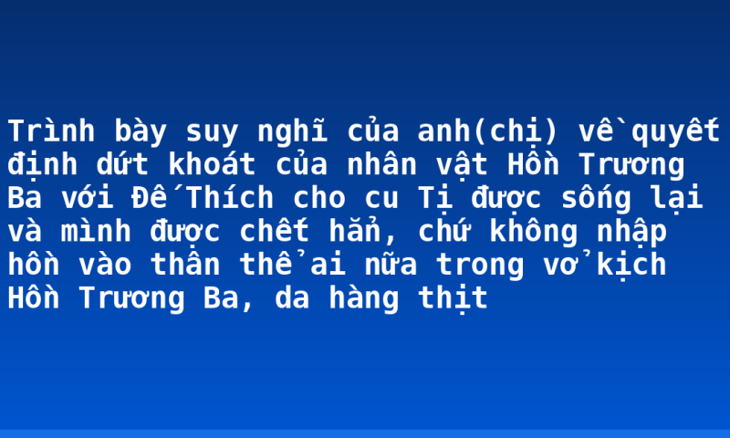 Trình bày suy nghĩ của anh(chị) về quyết định dứt khoát của nhân vật Hồn Trương Ba với Đế Thích cho cu Tị được sống lại và mình được chết hẳn, chứ không nhập hồn vào thân thể ai nữa trong vở kịch Hồn Trương Ba, da hàng thịt