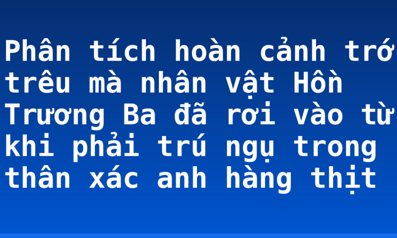 Phân tích hoàn cảnh trớ trêu mà nhân vật Hồn Trương Ba đã rơi vào từ khi phải trú ngụ trong thân xác anh hàng thịt