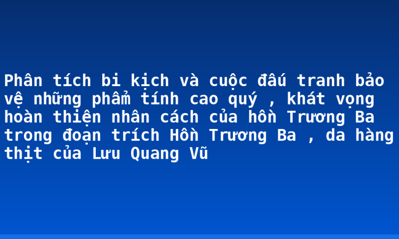Phân tích bi kịch và cuộc đấu tranh bảo vệ những phẩm tính cao quý , khát vọng hoàn thiện nhân cách của hồn Trương Ba trong đoạn trích Hồn Trương Ba , da hàng thịt của Lưu Quang Vũ
