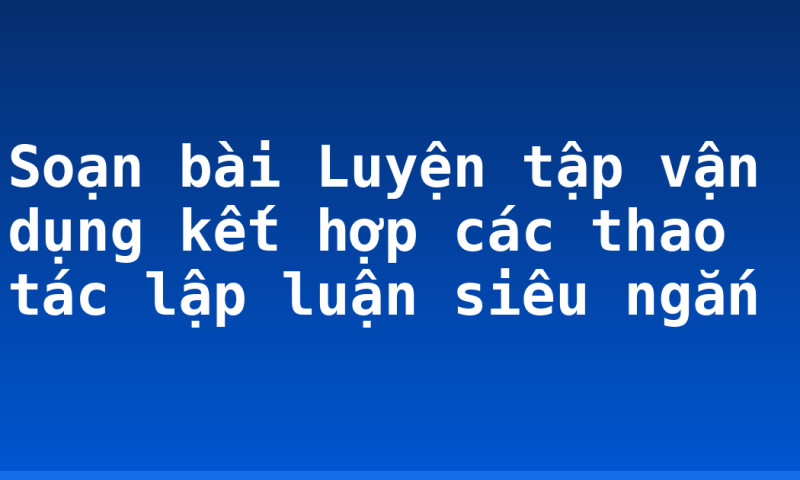 Soạn bài Luyện tập vận dụng kết hợp các thao tác lập luận siêu ngắn
