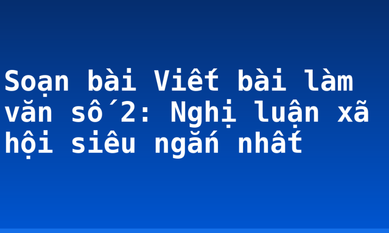 Soạn bài Viết bài làm văn số 2: Nghị luận xã hội siêu ngắn nhất