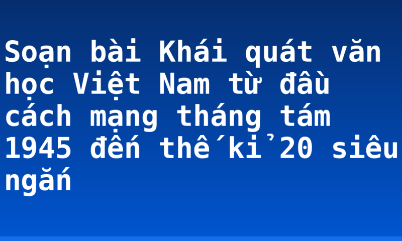 Soạn bài Khái quát văn học Việt Nam từ đầu cách mạng tháng tám 1945 đến thế kỉ 20 siêu ngắn