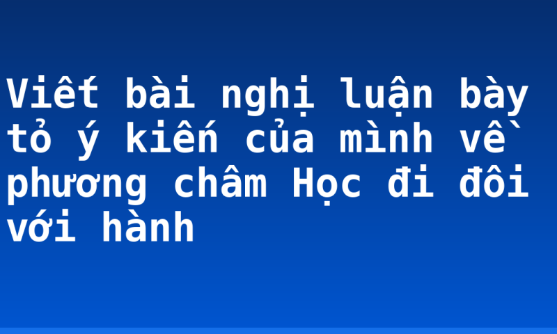 Viết bài nghị luận bày tỏ ý kiến của mình về phương châm Học đi đôi với hành