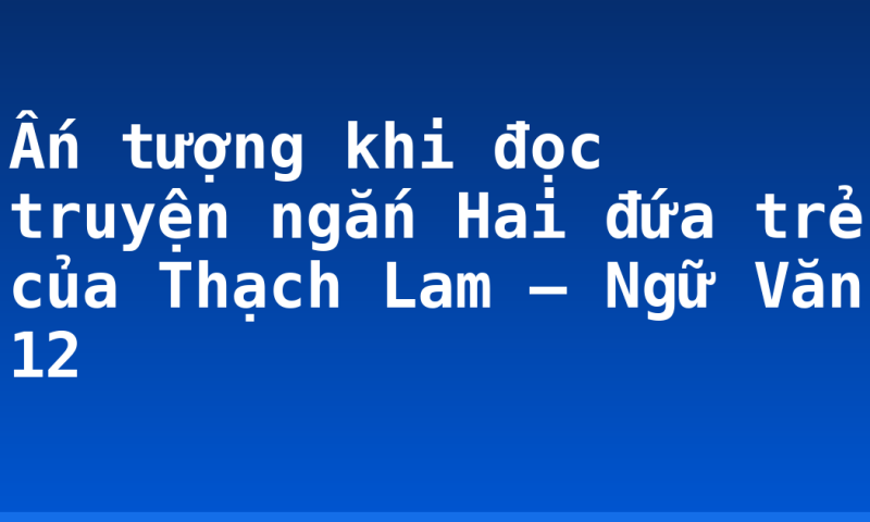 Ấn tượng khi đọc truyện ngắn Hai đứa trẻ của Thạch Lam – Ngữ Văn 12