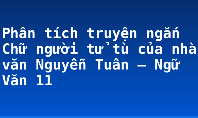 Phân tích truyện ngắn Chữ người tử tù của nhà văn Nguyễn Tuân – Ngữ Văn 11