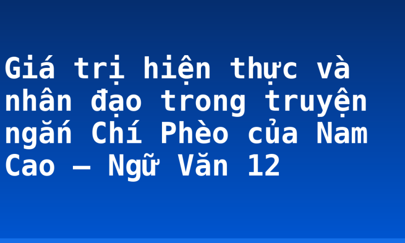 Giá trị hiện thực và nhân đạo trong truyện ngắn Chí Phèo của Nam Cao – Ngữ Văn 12