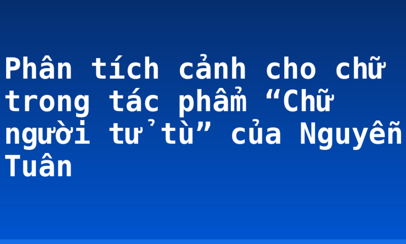 Phân tích cảnh cho chữ trong tác phẩm “Chữ người tử tù” của Nguyễn Tuân