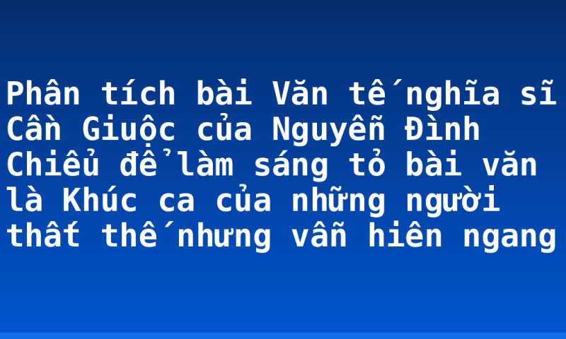Phân tích bài Văn tế nghĩa sĩ Cần Giuộc của Nguyễn Đình Chiểu để làm sáng tỏ bài văn là Khúc ca của những người thất thế nhưng vẫn hiên ngang