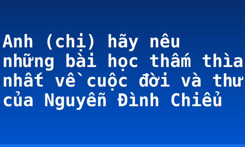 Anh (chị) hãy nêu những bài học thấm thìa nhất về cuộc đời và thư của Nguyễn Đình Chiểu