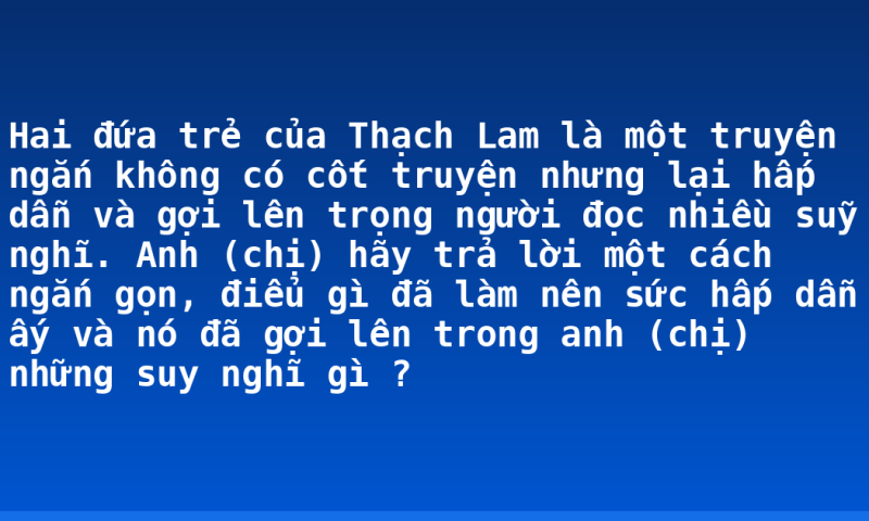 Hai đứa trẻ của Thạch Lam là một truyện ngắn không có cốt truyện nhưng lại hấp dẫn và gợi lên trọng người đọc nhiều suỹ nghĩ.  Anh (chị) hãy trả lời một cách ngắn gọn, điểu gì đã làm nên sức hấp dẫn ấy và nó đã gợi lên trong anh (chị) những suy nghĩ gì ?
