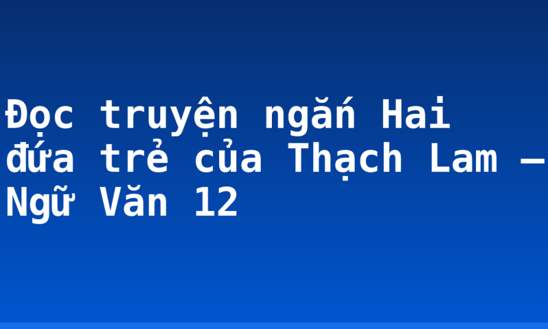 Đọc truyện ngắn Hai đứa trẻ của Thạch Lam – Ngữ Văn 12