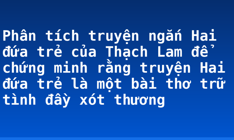 Phân tích truyện ngắn Hai đứa trẻ của Thạch Lam để chứng minh rằng truyện Hai đứa trẻ là một bài thơ trữ tình đầy xót thương