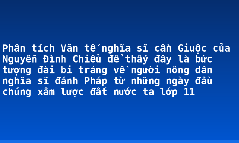 Phân tích Văn tế nghĩa sĩ cần Giuộc của Nguyễn Đình Chiểu để thấy đây là bức tượng đài bi tráng về người nông dân nghĩa sĩ đánh Pháp từ những ngày đầu chúng xâm lược đất nước ta lớp 11