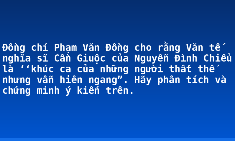 Đồng chí Phạm Văn Đồng cho rằng Văn tế nghĩa sĩ Cần Giuộc của Nguyễn Đình Chiểu là ‘‘khúc ca của những người thất thế nhưng vẫn hiên ngang”. Hãy phân tích và chứng minh ý kiến trên.