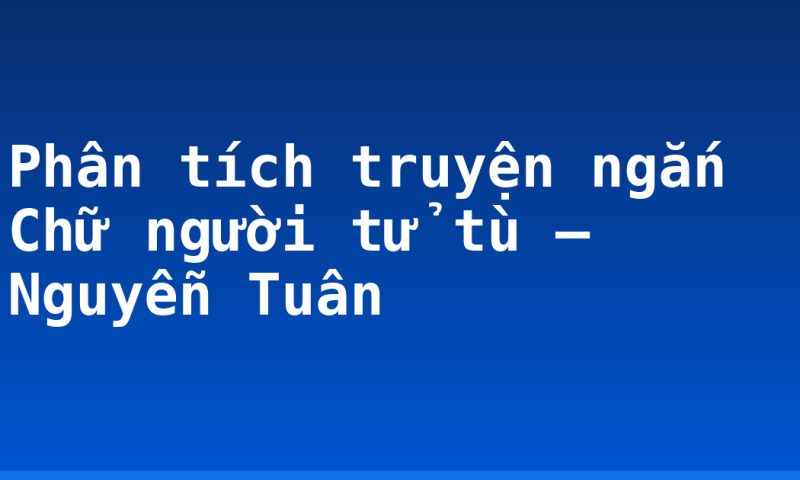 Phân tích truyện ngắn Chữ người tử tù – Nguyễn Tuân