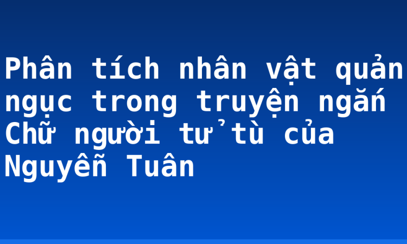 Phân tích nhân vật quản ngục trong truyện ngắn Chữ người tử tù của Nguyễn Tuân
